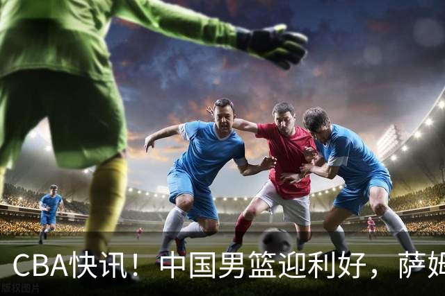 CBA快讯！中国男篮迎利好，萨姆纳接触土耳其球队，广厦续约塔克